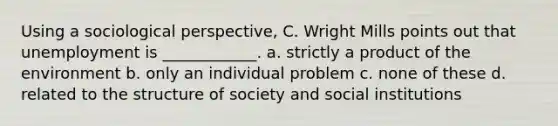 Using a sociological perspective, C. Wright Mills points out that unemployment is ____________. a. strictly a product of the environment b. only an individual problem c. none of these d. related to the structure of society and social institutions