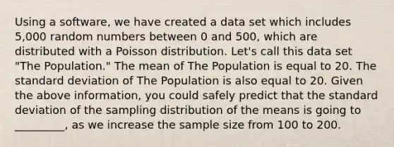 Using a software, we have created a data set which includes 5,000 random numbers between 0 and 500, which are distributed with a Poisson distribution. Let's call this data set "The Population." The mean of The Population is equal to 20. The standard deviation of The Population is also equal to 20. Given the above information, you could safely predict that the standard deviation of the sampling distribution of the means is going to _________, as we increase the sample size from 100 to 200.