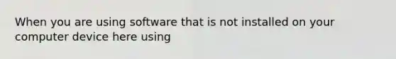 When you are using software that is not installed on your computer device here using