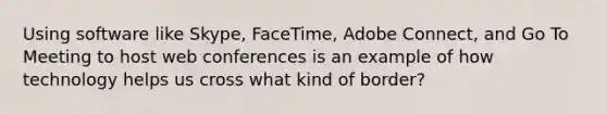 Using software like Skype, FaceTime, Adobe Connect, and Go To Meeting to host web conferences is an example of how technology helps us cross what kind of border?