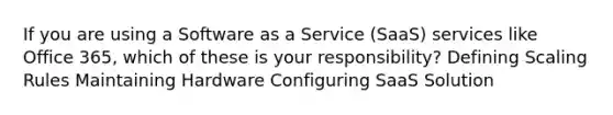 If you are using a Software as a Service (SaaS) services like Office 365, which of these is your responsibility? Defining Scaling Rules Maintaining Hardware Configuring SaaS Solution