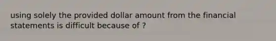 using solely the provided dollar amount from the financial statements is difficult because of ?