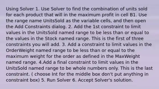 Using Solver 1. Use Solver to find the combination of units sold for each product that will in the maximum profit in cell B1. Use the range name UnitsSold as the variable cells, and then open the Add Constraints dialog. 2. Add the 1st constraint to limit values in the UnitsSold named range to be <a href='https://www.questionai.com/knowledge/k7BtlYpAMX-less-than' class='anchor-knowledge'>less than</a> or equal to the values in the Stock named range. This is the first of three constraints you will add. 3. Add a constraint to limit values in the OrderWeight named range to be less than or equal to the maximum weight for the order as defined in the MaxWeight named range. 4.Add a final constraint to limit values in the UnitsSold named range to be <a href='https://www.questionai.com/knowledge/kHClMPgTfV-whole-numbers' class='anchor-knowledge'>whole numbers</a> only. This is the last constraint. ( choose Int for the middle box don't put anything in constraint box) 5. Run Solver 6. Accept Solver's solution.