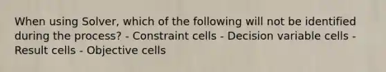 When using Solver, which of the following will not be identified during the process? - Constraint cells - Decision variable cells - Result cells - Objective cells