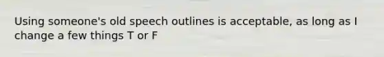 Using someone's old speech outlines is acceptable, as long as I change a few things T or F