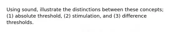 Using sound, illustrate the distinctions between these concepts; (1) absolute threshold, (2) stimulation, and (3) difference thresholds.