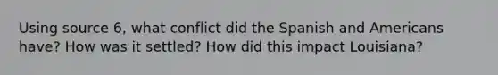 Using source 6, what conflict did the Spanish and Americans have? How was it settled? How did this impact Louisiana?