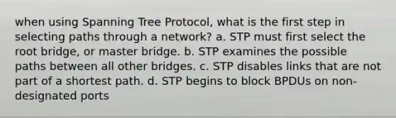 when using Spanning Tree Protocol, what is the first step in selecting paths through a network? a. STP must first select the root bridge, or master bridge. b. STP examines the possible paths between all other bridges. c. STP disables links that are not part of a shortest path. d. STP begins to block BPDUs on non-designated ports