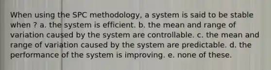 When using the SPC methodology, a system is said to be stable when ? a. the system is efficient. b. the mean and range of variation caused by the system are controllable. c. the mean and range of variation caused by the system are predictable. d. the performance of the system is improving. e. none of these.