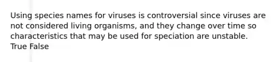 Using species names for viruses is controversial since viruses are not considered living organisms, and they change over time so characteristics that may be used for speciation are unstable. True False