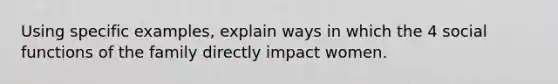 Using specific examples, explain ways in which the 4 social functions of the family directly impact women.