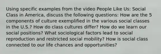 Using specific examples from the video People Like Us: Social Class in America, discuss the following questions: How are the 5 components of culture exemplified in the various social classes in the U.S.? How do class cultures differ? How do we learn our social positions? What sociological factors lead to social reproduction and restricted social mobility? How is social class connected to our life chances and opportunities?