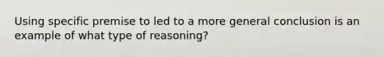 Using specific premise to led to a more general conclusion is an example of what type of reasoning?