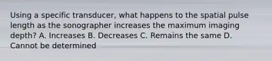 Using a specific transducer, what happens to the spatial pulse length as the sonographer increases the maximum imaging depth? A. Increases B. Decreases C. Remains the same D. Cannot be determined