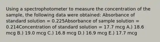 Using a spectrophotometer to measure the concentration of the sample, the following data were obtained: Absorbance of standard solution = 0.225Absorbance of sample solution = 0.214Concentration of standard solution = 17.7 mcg A.) 18.6 mcg B.) 19.0 mcg C.) 16.8 mcg D.) 16.9 mcg E.) 17.7 mcg