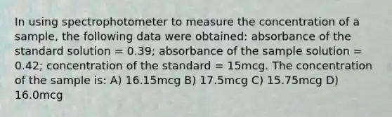 In using spectrophotometer to measure the concentration of a sample, the following data were obtained: absorbance of the standard solution = 0.39; absorbance of the sample solution = 0.42; concentration of the standard = 15mcg. The concentration of the sample is: A) 16.15mcg B) 17.5mcg C) 15.75mcg D) 16.0mcg