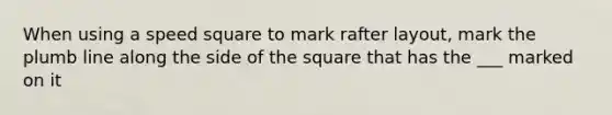 When using a speed square to mark rafter layout, mark the plumb line along the side of the square that has the ___ marked on it