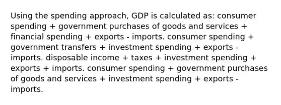 Using the spending approach, GDP is calculated as: consumer spending + government purchases of goods and services + financial spending + exports - imports. consumer spending + government transfers + investment spending + exports - imports. disposable income + taxes + investment spending + exports + imports. consumer spending + government purchases of goods and services + investment spending + exports - imports.