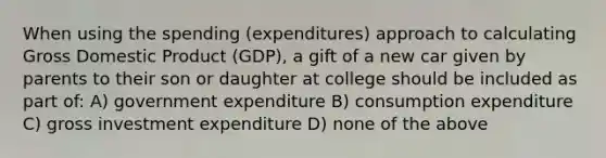 When using the spending (expenditures) approach to calculating Gross Domestic Product (GDP), a gift of a new car given by parents to their son or daughter at college should be included as part of: A) government expenditure B) consumption expenditure C) gross investment expenditure D) none of the above