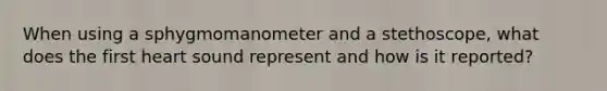 When using a sphygmomanometer and a stethoscope, what does the first heart sound represent and how is it reported?