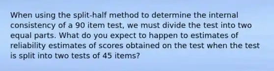 When using the split-half method to determine the internal consistency of a 90 item test, we must divide the test into two equal parts. What do you expect to happen to estimates of reliability estimates of scores obtained on the test when the test is split into two tests of 45 items?