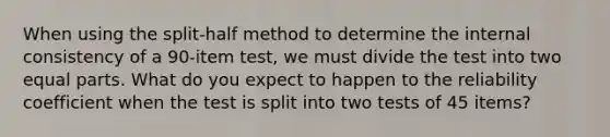 When using the split-half method to determine the internal consistency of a 90-item test, we must divide the test into two equal parts. What do you expect to happen to the reliability coefficient when the test is split into two tests of 45 items?