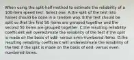 When using the split-half method to estimate the reliability of a 100-item speed test: Select one: A.the split of the test into halves should be done in a random way. B.the test should be split so that the first 50 items are grouped together and the second 50 items are grouped together. C.the resulting reliability coefficient will overestimate the reliability of the test if the split is made on the basis of odd- versus even-numbered items. D.the resulting reliability coefficient will underestimate the reliability of the test if the split is made on the basis of odd- versus even-numbered items.