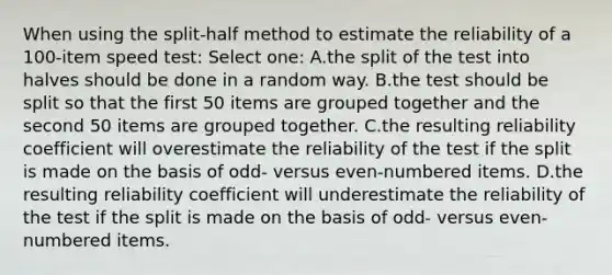 When using the split-half method to estimate the reliability of a 100-item speed test: Select one: A.the split of the test into halves should be done in a random way. B.the test should be split so that the first 50 items are grouped together and the second 50 items are grouped together. C.the resulting reliability coefficient will overestimate the reliability of the test if the split is made on the basis of odd- versus even-numbered items. D.the resulting reliability coefficient will underestimate the reliability of the test if the split is made on the basis of odd- versus even-numbered items.