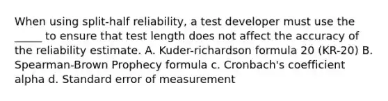 When using split-half reliability, a test developer must use the _____ to ensure that test length does not affect the accuracy of the reliability estimate. A. Kuder-richardson formula 20 (KR-20) B. Spearman-Brown Prophecy formula c. Cronbach's coefficient alpha d. Standard error of measurement