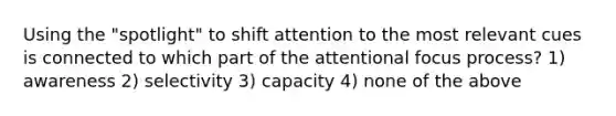 Using the "spotlight" to shift attention to the most relevant cues is connected to which part of the attentional focus process? 1) awareness 2) selectivity 3) capacity 4) none of the above