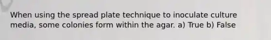 When using the spread plate technique to inoculate culture media, some colonies form within the agar. a) True b) False