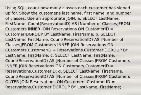 Using SQL, count how many classes each customer has signed up for. Show the customer's last name, first name, and number of classes. Use an appropriate JOIN. a. SELECT LastName, FirstName, Count(ReservationID) AS [Number of Classes]FROM Customers INNER JOIN Reservations ON CustomerID = CustomerIDGROUP BY LastName, FirstName; b. SELECT LastName, FirstName, Count(ReservationID) AS [Number of Classes]FROM Customers INNER JOIN Reservations ON Customers.CustomerID = Reservations.CustomerIDGROUP BY LastName, FirstName; c. SELECT LastName, FirstName, Count(ReservationID) AS [Number of Classes]FROM Customers INNER JOIN Reservations ON Customers.CustomerID = Reservations.CustomerID; d. SELECT LastName, FirstName, Count(ReservationID) AS [Number of Classes]FROM Customers OUTER JOIN Reservations ON Customers.CustomerID = Reservations.CustomerIDGROUP BY LastName, FirstName;