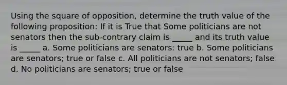 Using the square of opposition, determine the truth value of the following proposition: If it is True that Some politicians are not senators then the sub-contrary claim is _____ and its truth value is _____ a. Some politicians are senators: true b. Some politicians are senators; true or false c. All politicians are not senators; false d. No politicians are senators; true or false