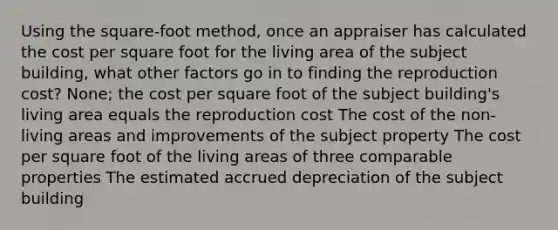 Using the square-foot method, once an appraiser has calculated the cost per square foot for the living area of the subject building, what other factors go in to finding the reproduction cost? None; the cost per square foot of the subject building's living area equals the reproduction cost The cost of the non-living areas and improvements of the subject property The cost per square foot of the living areas of three comparable properties The estimated accrued depreciation of the subject building