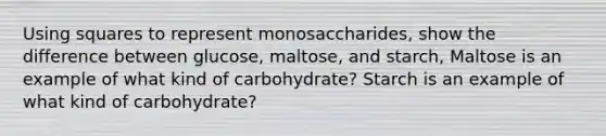 Using squares to represent monosaccharides, show the difference between glucose, maltose, and starch, Maltose is an example of what kind of carbohydrate? Starch is an example of what kind of carbohydrate?