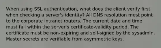 When using SSL authentication, what does the client verify first when checking a server's identity? All DNS resolution must point to the corporate intranet routers. The current date and time must fall within the server's certificate-validity period. The certificate must be non-expiring and self-signed by the sysadmin. Master secrets are verifiable from asymmetric keys.