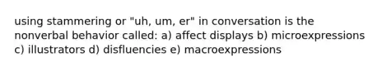 using stammering or "uh, um, er" in conversation is the nonverbal behavior called: a) affect displays b) microexpressions c) illustrators d) disfluencies e) macroexpressions