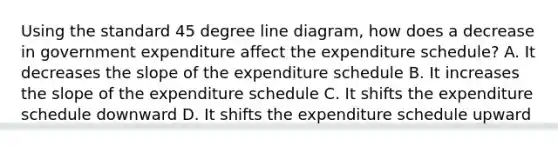 Using the standard 45 degree line diagram, how does a decrease in government expenditure affect the expenditure schedule? A. It decreases the slope of the expenditure schedule B. It increases the slope of the expenditure schedule C. It shifts the expenditure schedule downward D. It shifts the expenditure schedule upward