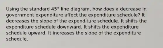 Using the standard 45° line diagram, how does a decrease in government expenditure affect the expenditure schedule? It decreases the slope of the expenditure schedule. It shifts the expenditure schedule downward. It shifts the expenditure schedule upward. It increases the slope of the expenditure schedule.