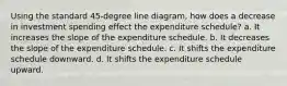 Using the standard 45-degree line diagram, how does a decrease in investment spending effect the expenditure schedule? a. It increases the slope of the expenditure schedule. b. It decreases the slope of the expenditure schedule. c. It shifts the expenditure schedule downward. d. It shifts the expenditure schedule upward.