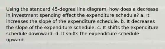 Using the standard 45-degree line diagram, how does a decrease in investment spending effect the expenditure schedule? a. It increases the slope of the expenditure schedule. b. It decreases the slope of the expenditure schedule. c. It shifts the expenditure schedule downward. d. It shifts the expenditure schedule upward.