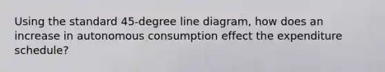 Using the standard 45-degree line diagram, how does an increase in autonomous consumption effect the expenditure schedule?