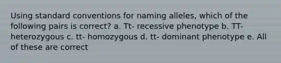 Using standard conventions for naming alleles, which of the following pairs is correct? a. Tt- recessive phenotype b. TT- heterozygous c. tt- homozygous d. tt- dominant phenotype e. All of these are correct