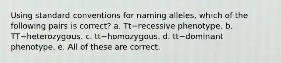 Using standard conventions for naming alleles, which of the following pairs is correct? a. Tt−recessive phenotype. b. TT−heterozygous. c. tt−homozygous. d. tt−dominant phenotype. e. All of these are correct.