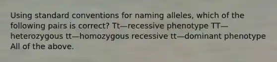 Using standard conventions for naming alleles, which of the following pairs is correct? Tt—recessive phenotype TT—heterozygous tt—homozygous recessive tt—dominant phenotype All of the above.