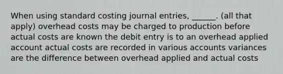 When using standard costing journal entries, ______. (all that apply) overhead costs may be charged to production before actual costs are known the debit entry is to an overhead applied account actual costs are recorded in various accounts variances are the difference between overhead applied and actual costs