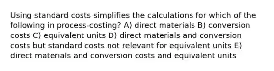 Using <a href='https://www.questionai.com/knowledge/k66rzHC4Lr-standard-costs' class='anchor-knowledge'>standard costs</a> simplifies the calculations for which of the following in process-costing? A) direct materials B) conversion costs C) equivalent units D) direct materials and conversion costs but standard costs not relevant for equivalent units E) direct materials and conversion costs and equivalent units