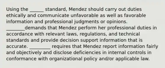 Using the ______ standard, Mendez should carry out duties ethically and communicate unfavorable as well as favorable information and professional judgments or opinions. ________demands that Mendez perform her professional duties in accordance with relevant​ laws, regulations, and technical standards and provide decision support information that is accurate. _________ requires that Mendez report information fairly and objectively and disclose deficiencies in internal controls in conformance with organizational policy​ and/or applicable law.