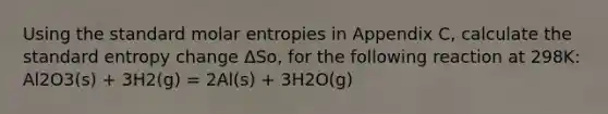 Using the standard molar entropies in Appendix C, calculate the standard entropy change ΔSo, for the following reaction at 298K: Al2O3(s) + 3H2(g) = 2Al(s) + 3H2O(g)