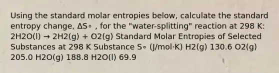 Using the standard molar entropies below, calculate the standard entropy change, ΔS∘ , for the "water-splitting" reaction at 298 K: 2H2O(l) → 2H2(g) + O2(g) Standard Molar Entropies of Selected Substances at 298 K Substance S∘ (J/mol⋅K) H2(g) 130.6 O2(g) 205.0 H2O(g) 188.8 H2O(l) 69.9